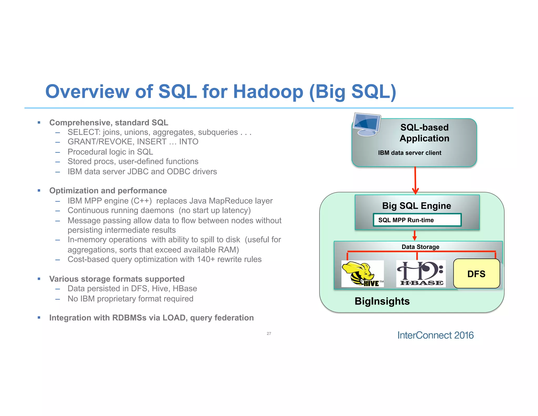 Overview of SQL for Hadoop (Big SQL)
SQL-based
Application
Big SQL Engine
Data Storage
IBM data server client
SQL MPP Run-time
DFS
27
§  Comprehensive, standard SQL
–  SELECT: joins, unions, aggregates, subqueries . . .
–  GRANT/REVOKE, INSERT … INTO
–  Procedural logic in SQL
–  Stored procs, user-defined functions
–  IBM data server JDBC and ODBC drivers
§  Optimization and performance
–  IBM MPP engine (C++) replaces Java MapReduce layer
–  Continuous running daemons (no start up latency)
–  Message passing allow data to flow between nodes without
persisting intermediate results
–  In-memory operations with ability to spill to disk (useful for
aggregations, sorts that exceed available RAM)
–  Cost-based query optimization with 140+ rewrite rules
§  Various storage formats supported
–  Data persisted in DFS, Hive, HBase
–  No IBM proprietary format required
§  Integration with RDBMSs via LOAD, query federation
BigInsights
 