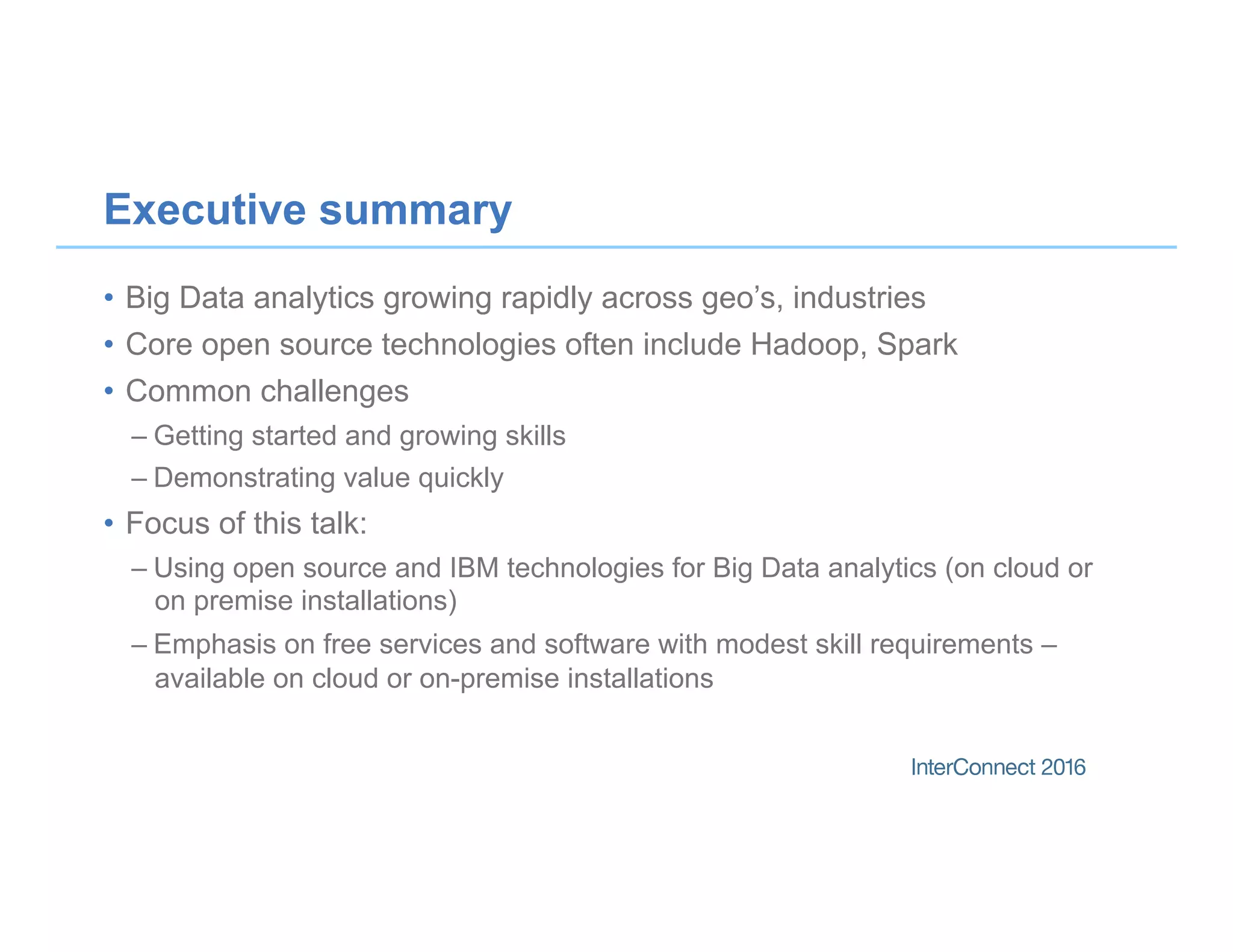 Executive summary
•  Big Data analytics growing rapidly across geo’s, industries
•  Core open source technologies often include Hadoop, Spark
•  Common challenges
– Getting started and growing skills
– Demonstrating value quickly
•  Focus of this talk:
– Using open source and IBM technologies for Big Data analytics (on cloud or
on premise installations)
– Emphasis on free services and software with modest skill requirements –
available on cloud or on-premise installations
 