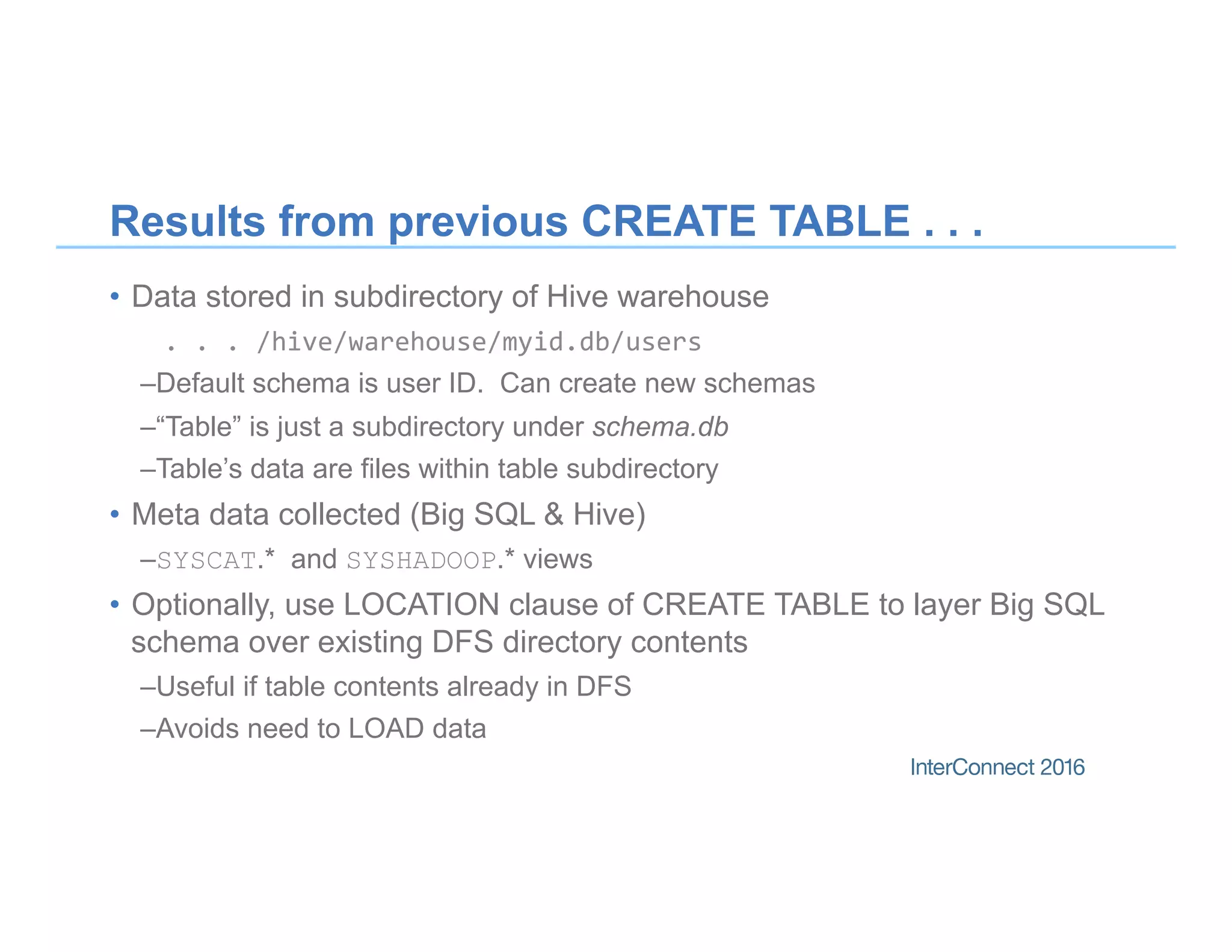 Results from previous CREATE TABLE . . .
•  Data stored in subdirectory of Hive warehouse
.	.	.	/hive/warehouse/myid.db/users		
– Default schema is user ID. Can create new schemas
– “Table” is just a subdirectory under schema.db
– Table’s data are files within table subdirectory
•  Meta data collected (Big SQL & Hive)
– SYSCAT.* and SYSHADOOP.* views
•  Optionally, use LOCATION clause of CREATE TABLE to layer Big SQL
schema over existing DFS directory contents
– Useful if table contents already in DFS
– Avoids need to LOAD data
 