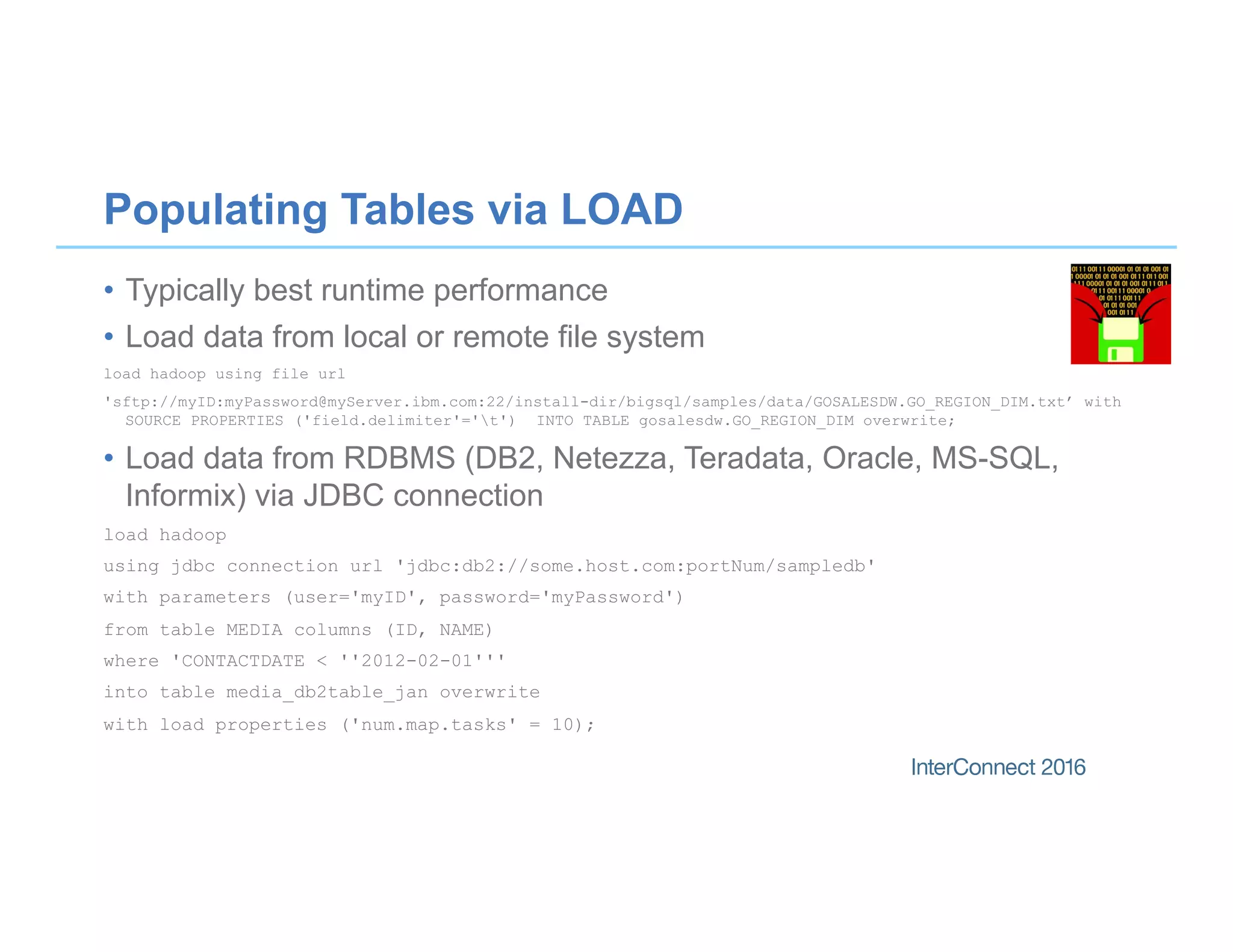 Populating Tables via LOAD
•  Typically best runtime performance
•  Load data from local or remote file system
load hadoop using file url
'sftp://myID:myPassword@myServer.ibm.com:22/install-dir/bigsql/samples/data/GOSALESDW.GO_REGION_DIM.txt’ with
SOURCE PROPERTIES ('field.delimiter'='t') INTO TABLE gosalesdw.GO_REGION_DIM overwrite;
•  Load data from RDBMS (DB2, Netezza, Teradata, Oracle, MS-SQL,
Informix) via JDBC connection
load hadoop
using jdbc connection url 'jdbc:db2://some.host.com:portNum/sampledb'
with parameters (user='myID', password='myPassword')
from table MEDIA columns (ID, NAME)
where 'CONTACTDATE < ''2012-02-01'''
into table media_db2table_jan overwrite
with load properties ('num.map.tasks' = 10);
 