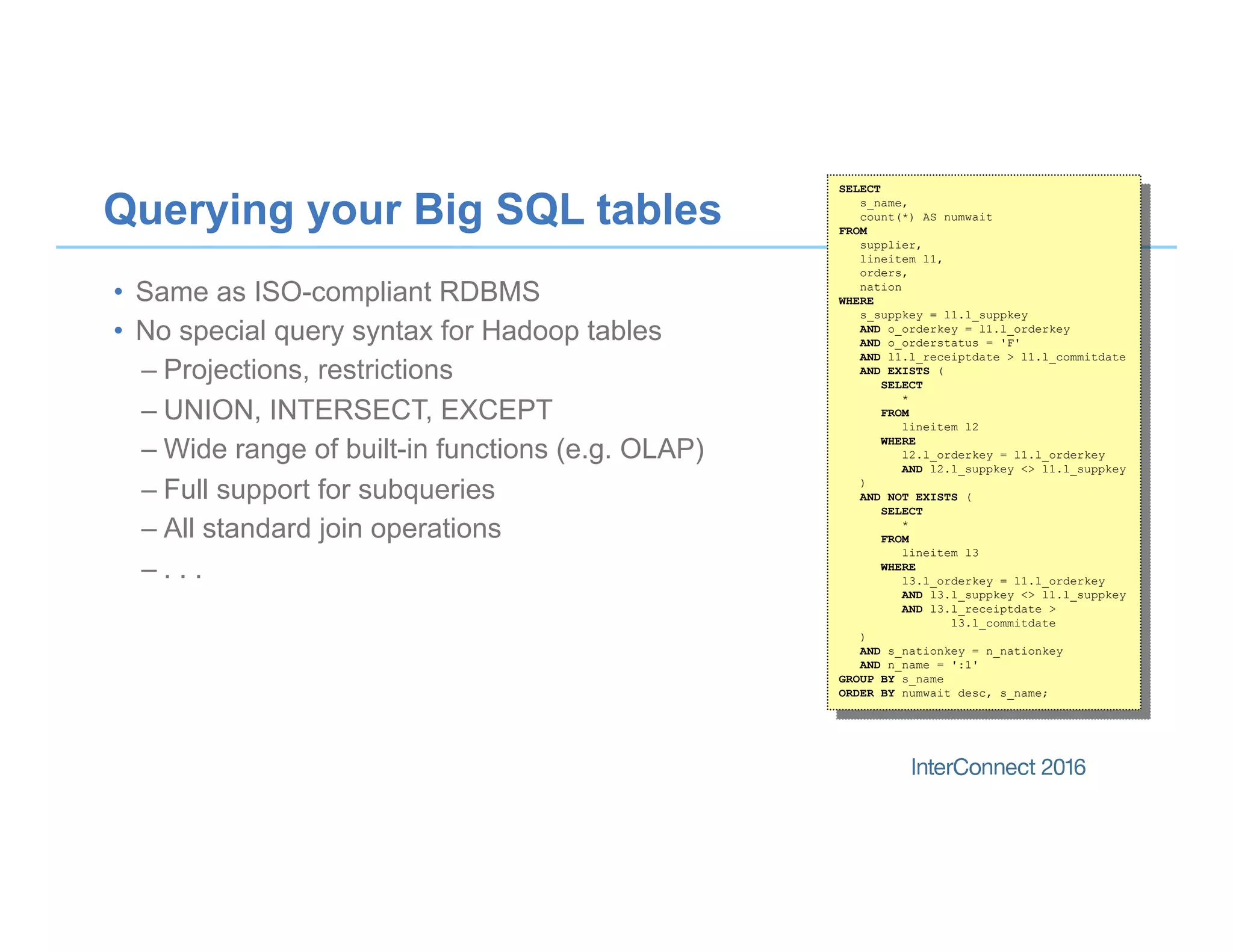 Querying your Big SQL tables
•  Same as ISO-compliant RDBMS
•  No special query syntax for Hadoop tables
– Projections, restrictions
– UNION, INTERSECT, EXCEPT
– Wide range of built-in functions (e.g. OLAP)
– Full support for subqueries
– All standard join operations
– . . .
SELECT
s_name,
count(*) AS numwait
FROM
supplier,
lineitem l1,
orders,
nation
WHERE
s_suppkey = l1.l_suppkey
AND o_orderkey = l1.l_orderkey
AND o_orderstatus = 'F'
AND l1.l_receiptdate > l1.l_commitdate
AND EXISTS (
SELECT
*
FROM
lineitem l2
WHERE
l2.l_orderkey = l1.l_orderkey
AND l2.l_suppkey <> l1.l_suppkey
)
AND NOT EXISTS (
SELECT
*
FROM
lineitem l3
WHERE
l3.l_orderkey = l1.l_orderkey
AND l3.l_suppkey <> l1.l_suppkey
AND l3.l_receiptdate >
l3.l_commitdate
)
AND s_nationkey = n_nationkey
AND n_name = ':1'
GROUP BY s_name
ORDER BY numwait desc, s_name;
 