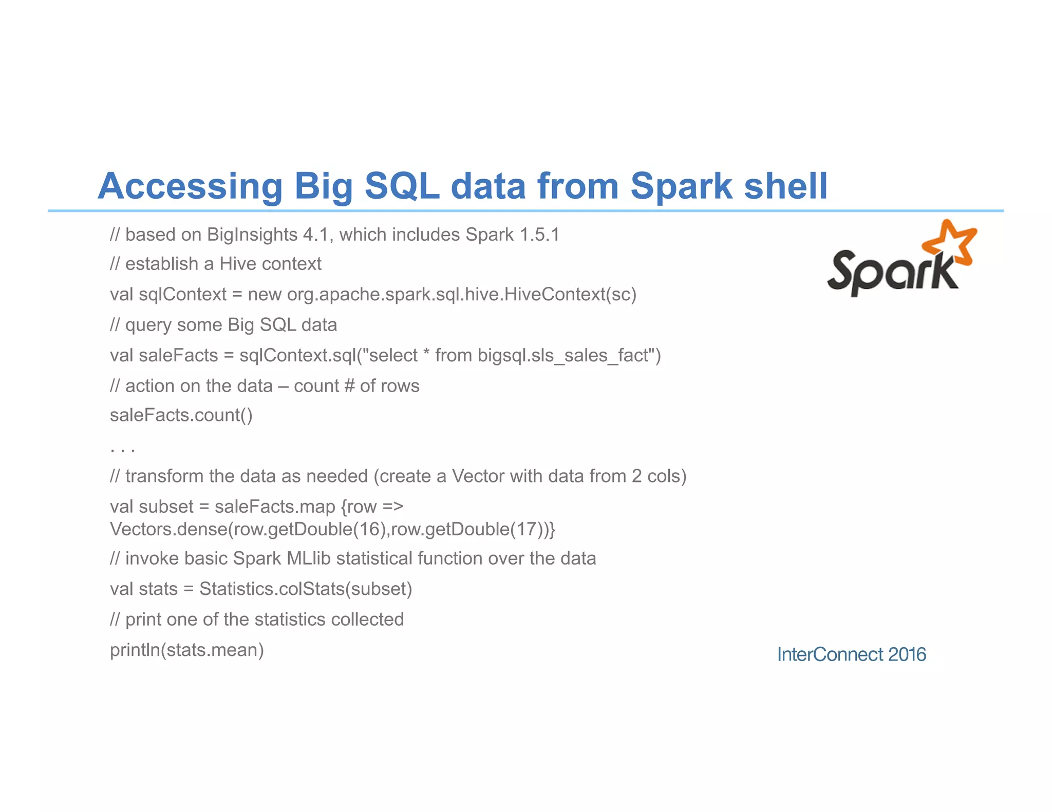 Accessing Big SQL data from Spark shell
// based on BigInsights 4.1, which includes Spark 1.5.1
// establish a Hive context
val sqlContext = new org.apache.spark.sql.hive.HiveContext(sc)
// query some Big SQL data
val saleFacts = sqlContext.sql("select * from bigsql.sls_sales_fact")
// action on the data – count # of rows
saleFacts.count()
. . .
// transform the data as needed (create a Vector with data from 2 cols)
val subset = saleFacts.map {row =>
Vectors.dense(row.getDouble(16),row.getDouble(17))}
// invoke basic Spark MLlib statistical function over the data
val stats = Statistics.colStats(subset)
// print one of the statistics collected
println(stats.mean)
 