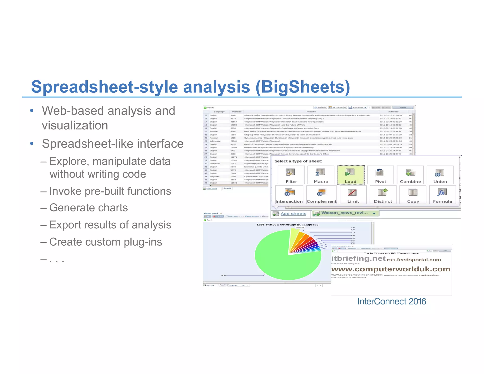 Spreadsheet-style analysis (BigSheets)
•  Web-based analysis and
visualization
•  Spreadsheet-like interface
– Explore, manipulate data
without writing code
– Invoke pre-built functions
– Generate charts
– Export results of analysis
– Create custom plug-ins
– . . .
 