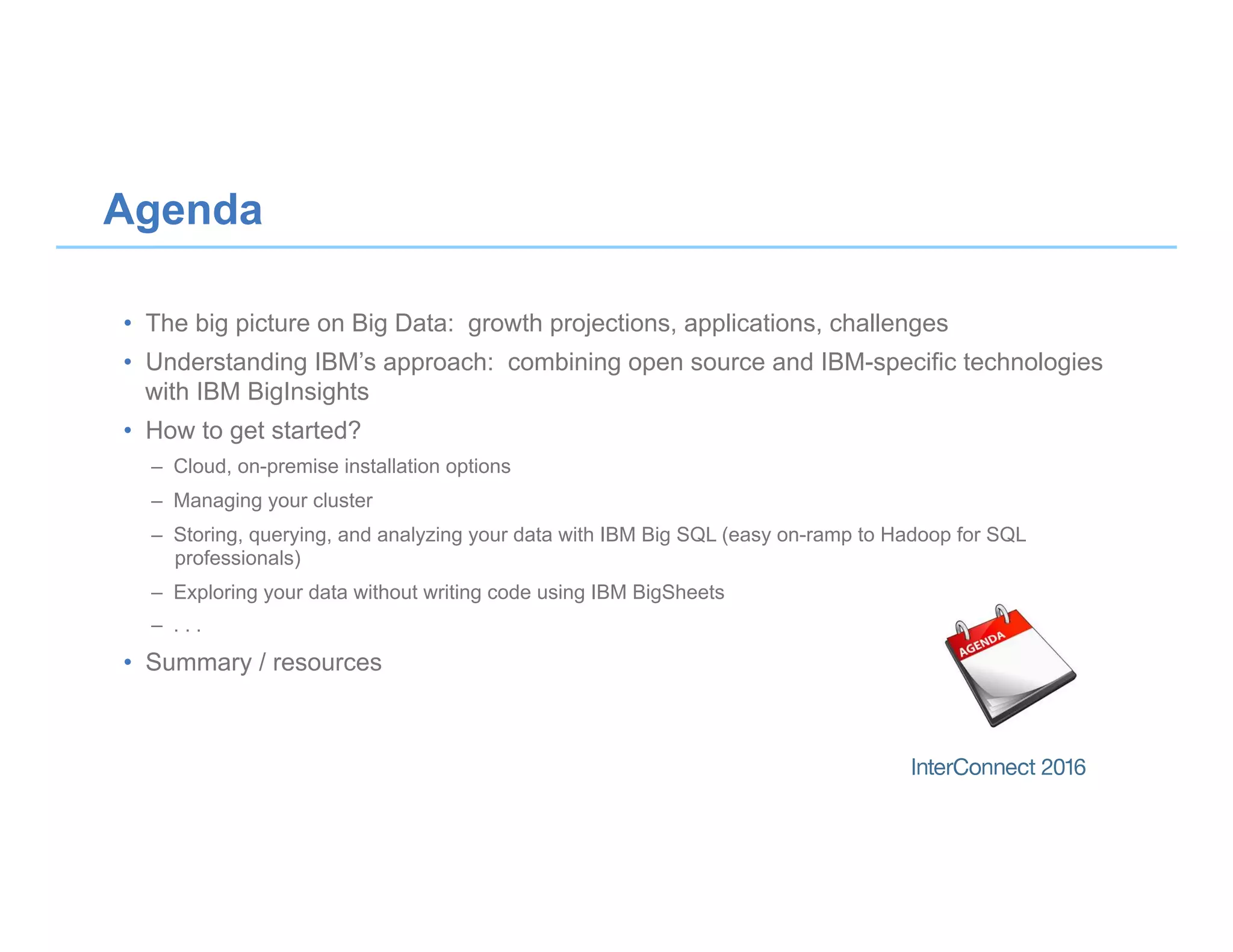 •  The big picture on Big Data: growth projections, applications, challenges
•  Understanding IBM’s approach: combining open source and IBM-specific technologies
with IBM BigInsights
•  How to get started?
–  Cloud, on-premise installation options
–  Managing your cluster
–  Storing, querying, and analyzing your data with IBM Big SQL (easy on-ramp to Hadoop for SQL
professionals)
–  Exploring your data without writing code using IBM BigSheets
–  . . .
•  Summary / resources
Agenda
 