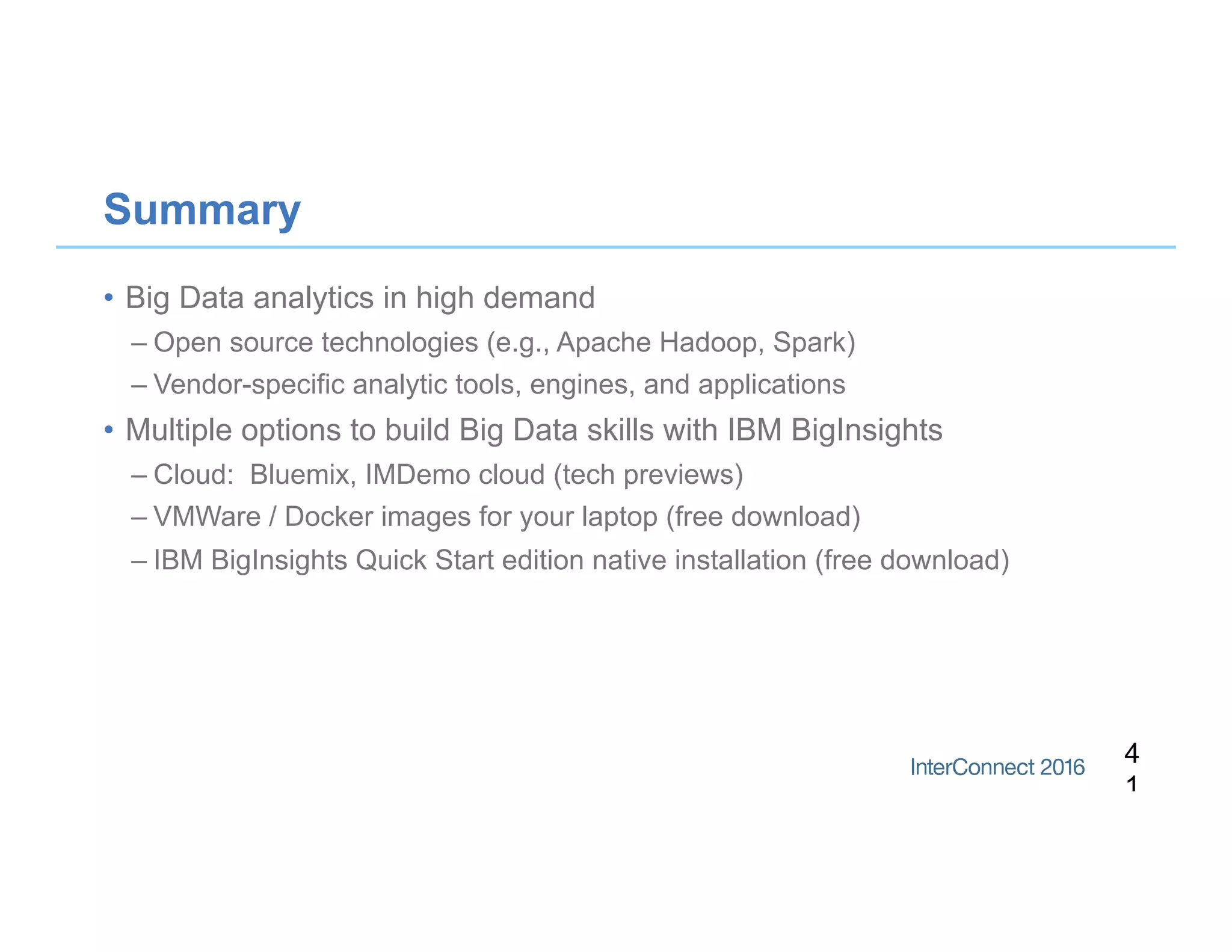 Summary
•  Big Data analytics in high demand
– Open source technologies (e.g., Apache Hadoop, Spark)
– Vendor-specific analytic tools, engines, and applications
•  Multiple options to build Big Data skills with IBM BigInsights
– Cloud: Bluemix, IMDemo cloud (tech previews)
– VMWare / Docker images for your laptop (free download)
– IBM BigInsights Quick Start edition native installation (free download)
4
1
 