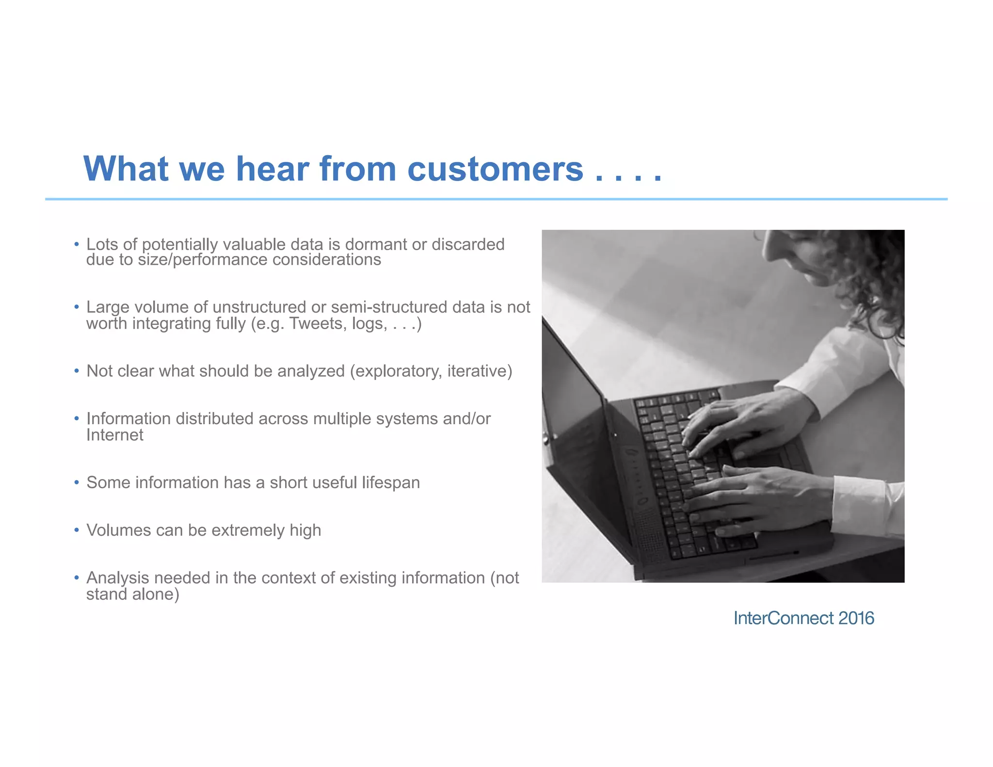 What we hear from customers . . . .
•  Lots of potentially valuable data is dormant or discarded
due to size/performance considerations
•  Large volume of unstructured or semi-structured data is not
worth integrating fully (e.g. Tweets, logs, . . .)
•  Not clear what should be analyzed (exploratory, iterative)
•  Information distributed across multiple systems and/or
Internet
•  Some information has a short useful lifespan
•  Volumes can be extremely high
•  Analysis needed in the context of existing information (not
stand alone)
 