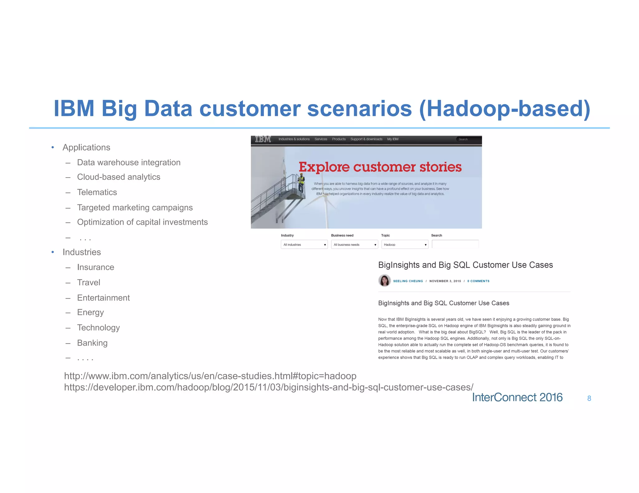 IBM Big Data customer scenarios (Hadoop-based)
•  Applications
–  Data warehouse integration
–  Cloud-based analytics
–  Telematics
–  Targeted marketing campaigns
–  Optimization of capital investments
–  . . .
•  Industries
–  Insurance
–  Travel
–  Entertainment
–  Energy
–  Technology
–  Banking
–  . . . .
8
http://www.ibm.com/analytics/us/en/case-studies.html#topic=hadoop
https://developer.ibm.com/hadoop/blog/2015/11/03/biginsights-and-big-sql-customer-use-cases/
 