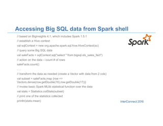 Accessing Big SQL data from Spark shell
// based on BigInsights 4.1, which includes Spark 1.5.1
// establish a Hive context
val sqlContext = new org.apache.spark.sql.hive.HiveContext(sc)
// query some Big SQL data
val saleFacts = sqlContext.sql("select * from bigsql.sls_sales_fact")
// action on the data – count # of rows
saleFacts.count()
. . .
// transform the data as needed (create a Vector with data from 2 cols)
val subset = saleFacts.map {row =>
Vectors.dense(row.getDouble(16),row.getDouble(17))}
// invoke basic Spark MLlib statistical function over the data
val stats = Statistics.colStats(subset)
// print one of the statistics collected
println(stats.mean)
 