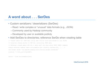 A word about . . . SerDes
•  Custom serializers / deserializers (SerDes)
– Read / write complex or “unusual” data formats (e.g., JSON)
– Commonly used by Hadoop community
– Developed by user or available publicly
•  Add SerDes to directories; reference SerDe when creating table
-- Create table for JSON data using open source hive-json-serde-0.2.jar SerDe
-- Location clause points to DFS dir containing JSON data
-- External clause means DFS dir & data won’t be drop after DROP TABLE command
create external hadoop table socialmedia-json (Country varchar(20), . . . )
row format serde 'org.apache.hadoop.hive.contrib.serde2.JsonSerde'
location '</hdfs_path>/myJSON';
select * from socialmedia-json;
 