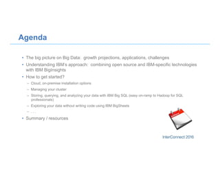 •  The big picture on Big Data: growth projections, applications, challenges
•  Understanding IBM’s approach: combining open source and IBM-specific technologies
with IBM BigInsights
•  How to get started?
–  Cloud, on-premise installation options
–  Managing your cluster
–  Storing, querying, and analyzing your data with IBM Big SQL (easy on-ramp to Hadoop for SQL
professionals)
–  Exploring your data without writing code using IBM BigSheets
–  . . .
•  Summary / resources
Agenda
 