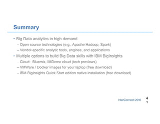 Summary
•  Big Data analytics in high demand
– Open source technologies (e.g., Apache Hadoop, Spark)
– Vendor-specific analytic tools, engines, and applications
•  Multiple options to build Big Data skills with IBM BigInsights
– Cloud: Bluemix, IMDemo cloud (tech previews)
– VMWare / Docker images for your laptop (free download)
– IBM BigInsights Quick Start edition native installation (free download)
4
1
 
