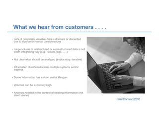 What we hear from customers . . . .
•  Lots of potentially valuable data is dormant or discarded
due to size/performance considerations
•  Large volume of unstructured or semi-structured data is not
worth integrating fully (e.g. Tweets, logs, . . .)
•  Not clear what should be analyzed (exploratory, iterative)
•  Information distributed across multiple systems and/or
Internet
•  Some information has a short useful lifespan
•  Volumes can be extremely high
•  Analysis needed in the context of existing information (not
stand alone)
 