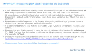 IMPORTANT info regarding IBM speaker guidelines and disclaimers
• If your presentation has forward looking content, it is mandatory that you put the forward disclaimer as
slide 2 in your presentation (this is the “Please Note” slide, third slide down in this template).
• All presentations, whether they have future content or not, must include the mandatory “Notices and
Disclaimers” – slides 8 and 9 in the template. Insert these slides just before the “Thank You” slide in
your deck.
• Please refer to the FAQ document in the Speaker Kit regarding additional legal guidance for use of
photos, logos, customer references and analyst information.
• It is recommended to have your material reviewed by Legal if you have any concerns regarding your
content.
• Please submit your final presentation, using the instructions in the online Speaker Kit, by February
5th, 2016. Post your final file in native format using the following naming convention: session code.ppt
(For example, 1576.ppt)
• Disclosures regarding forward guidance is embedded in the tool and also available through this link:
• https://w3-03.ibm.com/finance/finsubp.nsf/WebPages/N01FF08SoftwareRevenueRecognitionGuidelinesRelatedtoProductDisclosures
• Please remove these instructions before finalizing your presentation.
2
 