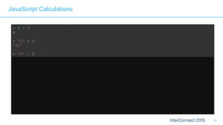 32
JavaScript Calculations
> 5 + 3
8
> '5' + 3
'53'
> '5' – 3
2 // Weak typing, implicit conversion
> '5' – '4'
1 // String minus String = Integer?? 
> '5' + + '4'
54 // Multiple +'s are ok 
> 'Hello' + 'World'
'HelloWorld' // Ok, that's expected 
> 'Hello' + + 'World'
'HelloNaN' // ...but that isn't
 