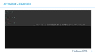 33
JavaScript Calculations
> 5 + 3
8
> '5' + 3
'53'
> '5' – 3
2 // String is converted to a number for subtraction
> '5' – '4'
1 // String minus String = Integer?? 
> '5' + + '4'
54 // Multiple +'s are ok 
> 'Hello' + 'World'
'HelloWorld' // Ok, that's expected 
> 'Hello' + + 'World'
'HelloNaN' // ...but that isn't
 
