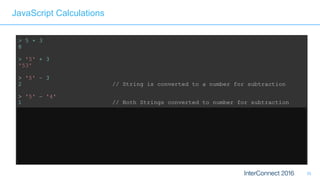 35
JavaScript Calculations
> 5 + 3
8
> '5' + 3
'53'
> '5' – 3
2 // String is converted to a number for subtraction
> '5' – '4'
1 // Both Strings converted to number for subtraction
> '5' + + '4'
54 // Multiple +'s are ok 
> 'Hello' + 'World'
'HelloWorld' // Ok, that's expected 
> 'Hello' + + 'World'
'HelloNaN' // ...but that isn't
 