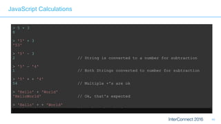 40
JavaScript Calculations
> 5 + 3
8
> '5' + 3
'53'
> '5' – 3
2 // String is converted to a number for subtraction
> '5' – '4'
1 // Both Strings converted to number for subtraction
> '5' + + '4'
54 // Multiple +'s are ok 
> 'Hello' + 'World'
'HelloWorld' // Ok, that's expected 
> 'Hello' + + 'World'
'HelloNaN' // ...but that isn't
 