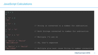 41
JavaScript Calculations
> 5 + 3
8
> '5' + 3
'53'
> '5' – 3
2 // String is converted to a number for subtraction
> '5' – '4'
1 // Both Strings converted to number for subtraction
> '5' + + '4'
54 // Multiple +'s are ok 
> 'Hello' + 'World'
'HelloWorld' // Ok, that's expected 
> 'Hello' + + 'World'
'HelloNaN' // Multiple plus must cause String to number conversion
 
