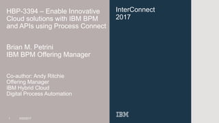 InterConnect
2017
HBP-3394 – Enable Innovative
Cloud solutions with IBM BPM
and APIs using Process Connect
Brian M. Petrini
IBM BPM Offering Manager
Co-author: Andy Ritchie
Offering Manager
IBM Hybrid Cloud
Digital Process Automation
1 3/23/2017
 