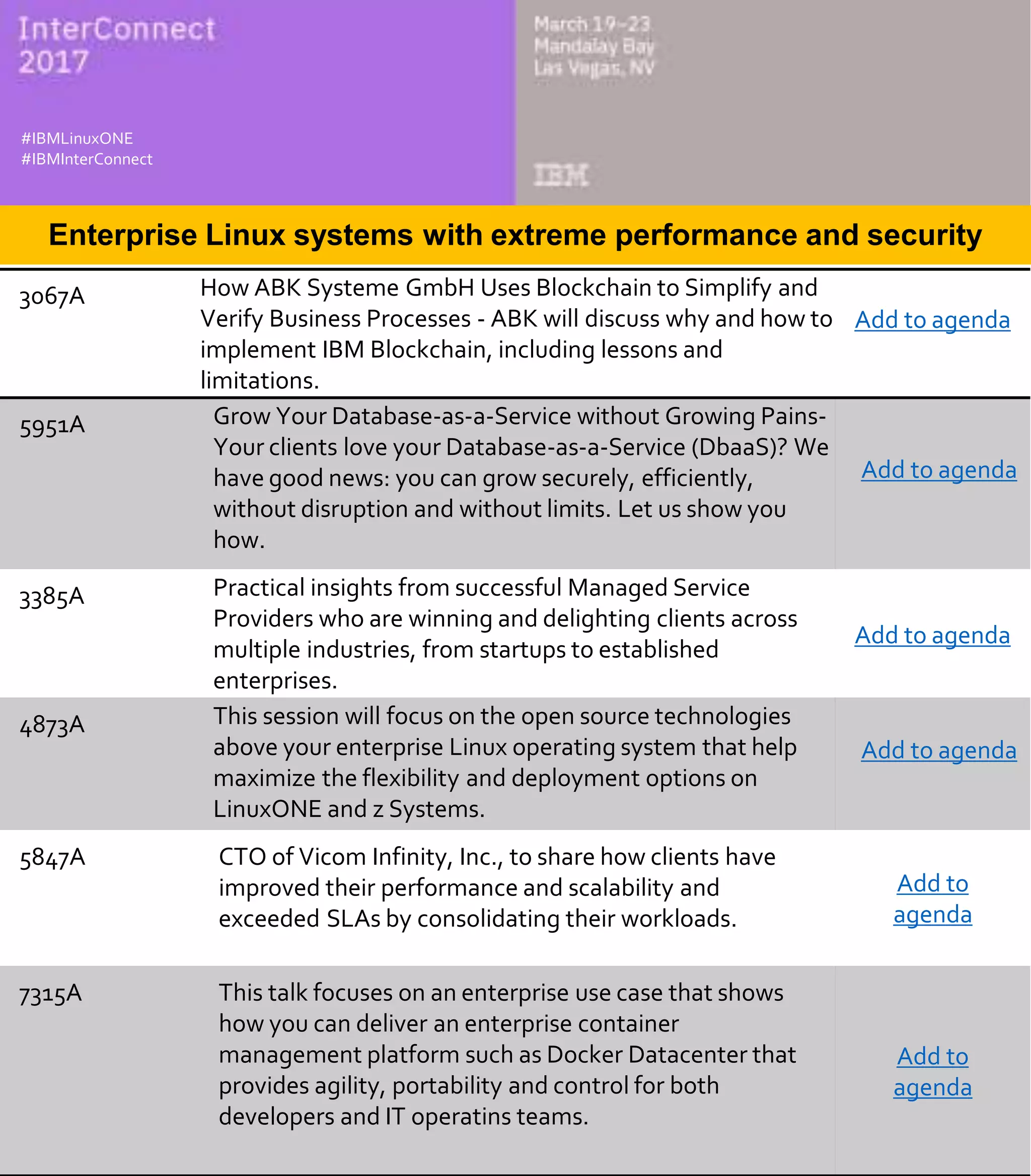 3067A How ABK Systeme GmbH Uses Blockchain to Simplify and
Verify Business Processes - ABK will discuss why and how to
implement IBM Blockchain, including lessons and
limitations.
Add to agenda
5951A Grow Your Database-as-a-Service without Growing Pains-
Your clients love your Database-as-a-Service (DbaaS)? We
have good news: you can grow securely, efficiently,
without disruption and without limits. Let us show you
how.
Add to agenda
3385A Practical insights from successful Managed Service
Providers who are winning and delighting clients across
multiple industries, from startups to established
enterprises.
Add to agenda
4873A This session will focus on the open source technologies
above your enterprise Linux operating system that help
maximize the flexibility and deployment options on
LinuxONE and z Systems.
Add to agenda
5847A CTO of Vicom Infinity, Inc., to share how clients have
improved their performance and scalability and
exceeded SLAs by consolidating their workloads.
Add to
agenda
7315A This talk focuses on an enterprise use case that shows
how you can deliver an enterprise container
management platform such as Docker Datacenter that
provides agility, portability and control for both
developers and IT operatins teams.
Add to
agenda
#IBMz
#DevOps
#ibminterconnect
Enterprise Linux systems with extreme performance and security
#IBMLinuxONE
#IBMInterConnect
 