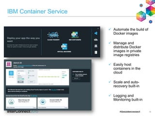 IBM Container Service
 Automate the build of
Docker images
 Manage and
distribute Docker
images in private
image registries
 Easily host
containers in the
cloud
 Scale and auto-
recovery built-in
 Logging and
Monitoring built-in
18
 