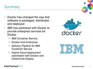 Summary
• Docker has changed the way that
software is packaged, distributed,
and deployed
• IBM has partnered with Docker to
provide enterprise services for
Docker
• IBM Container Service
• Docker Hub Enterprise
• Delivery Pipeline for IBM
Container Service
• Hybrid Cloud deployment
automation with Docker and
UrbanCode Deploy
27
 
