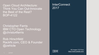 @zehicle & @christo4ferris
InterConnect
2017
Open Cloud Architecture:
Think You Can Out-Innovate
the Best of the Rest?
BOP-4122
Christopher Ferris
IBM CTO Open Technology
@christo4ferris
Rob Hirschfeld
RackN.com, CEO & Founder
@zehicle
1 3/17/17
All images CC0 from
https://www.pexels.com/
 