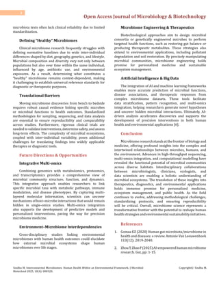 Open Access Journal of Microbiology & Biotechnology
3
Sindhu M. Interconnected Microbiomes: Human Health Within an Environmental Framework. J Microbiol
Biotechnol 2025, 10(4): 000320.
Copyright© Sindhu M.
microbiota tests often lack clinical reliability due to limited
standardization.
Defining “Healthy” Microbiomes
Clinical microbiome research frequently struggles with
defining normative baselines due to wide inter-individual
differences shaped by diet, geography, genetics, and lifestyle.
Microbial composition and diversity vary not only between
populations but also over time within the same individual,
influenced by age, antibiotic use, and environmental
exposures. As a result, determining what constitutes a
“healthy” microbiome remains context-dependent, making
it challenging to establish universal reference standards for
diagnostic or therapeutic purposes.
Translational Barriers
Moving microbiome discoveries from bench to bedside
requires robust causal evidence linking specific microbes
or microbial functions to health outcomes. Standardized
methodologies for sampling, sequencing, and data analysis
are essential to ensure reproducibility and comparability
across studies. Furthermore, rigorous clinical trials are
neededtovalidateinterventions,determinesafety,andassess
long-term effects. The complexity of microbial ecosystems,
coupled with inter-individual variability, poses additional
challenges for translating findings into widely applicable
therapies or diagnostic tools.
Future Directions & Opportunities
Integrative Multi-omics
Combining genomics with metabolomics, proteomics,
and transcriptomics provides a comprehensive view of
microbial community structure, function, and dynamics.
This integrative approach enables researchers to link
specific microbial taxa with metabolic pathways, immune
modulation, and disease phenotypes. By capturing multi-
layered molecular information, scientists can uncover
mechanisms of host–microbe interactions that would remain
hidden in single-omics studies. Multi-omics integration
also supports the development of predictive models and
personalized interventions, paving the way for precision
microbiome medicine.
Environment–Microbiome Interdependencies
Cross-disciplinary studies linking environmental
microbiomes with human health outcomes could elucidate
how external microbial ecosystems shape human
microbiomes over life stages.
Microbiome Engineering & Therapeutics
Biotechnological approaches aim to design microbial
consortia or genetically engineered microbes to perform
targeted health functions, such as restoring gut balance or
producing therapeutic metabolites. These strategies also
extend to environmental applications, including pollutant
degradation and soil restoration. By precisely manipulating
microbial communities, microbiome engineering holds
promise for personalized medicine and sustainable
ecosystem management.
Artificial Intelligence & Big Data
The integration of AI and machine learning frameworks
enables more accurate prediction of microbial functions,
disease associations, and therapeutic responses from
complex microbiome datasets. These tools facilitate
data stratification, pattern recognition, and multi-omics
integration, helping researchers generate novel hypotheses
and uncover hidden microbial interactions. Ultimately, AI-
driven analysis accelerates discoveries and supports the
development of precision interventions in both human
health and environmental applications [6].
Conclusion
Microbiomeresearchstandsatthefrontierofbiologyand
medicine, offering profound insights into the complex and
intertwined relationships between microbes, humans, and
the environment. Advances in high-throughput sequencing,
multi-omics integration, and computational modelling have
revealed the functional potential of microbial communities
across diverse habitats. Interdisciplinary collaborations
between microbiologists, clinicians, ecologists, and
data scientists are enabling a holistic understanding of
microbial ecosystems. The translation of these insights into
therapeutics, diagnostics, and environmental applications
holds immense promise for personalized medicine,
ecosystem management, and public health. As the field
continues to evolve, addressing methodological challenges,
standardizing protocols, and ensuring reproducibility
will be critical. Overall, microbiome science represents a
transformative frontier with the potential to reshape human
healthstrategiesandenvironmentalsustainabilityinitiatives.
References
1. Gomaa EZ (2020) Human gut microbiota/microbiome in
health and diseases: a review. Antonie Van Leeuwenhoek
113(12): 2019-2040.
2. ZhouT,ZhaoF(2025)AI-empoweredhumanmicrobiome
research. Gut, pp: 1-15.
 