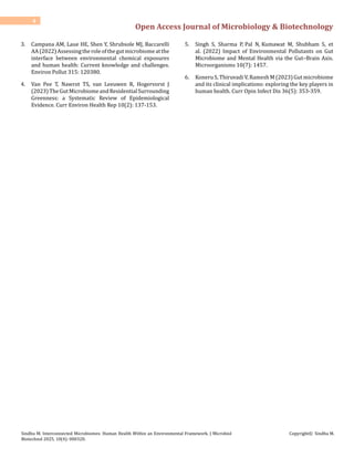 Open Access Journal of Microbiology & Biotechnology
4
Sindhu M. Interconnected Microbiomes: Human Health Within an Environmental Framework. J Microbiol
Biotechnol 2025, 10(4): 000320.
Copyright© Sindhu M.
3. Campana AM, Laue HE, Shen Y, Shrubsole MJ, Baccarelli
AA(2022)Assessingtheroleofthegutmicrobiomeatthe
interface between environmental chemical exposures
and human health: Current knowledge and challenges.
Environ Pollut 315: 120380.
4. Van Pee T, Nawrot TS, van Leeuwen R, Hogervorst J
(2023)TheGutMicrobiomeandResidentialSurrounding
Greenness: a Systematic Review of Epidemiological
Evidence. Curr Environ Health Rep 10(2): 137-153.
5. Singh S, Sharma P, Pal N, Kumawat M, Shubham S, et
al. (2022) Impact of Environmental Pollutants on Gut
Microbiome and Mental Health via the Gut–Brain Axis.
Microorganisms 10(7): 1457.
6. Koneru S, Thiruvadi V, Ramesh M (2023) Gut microbiome
and its clinical implications: exploring the key players in
human health. Curr Opin Infect Dis 36(5): 353-359.
 