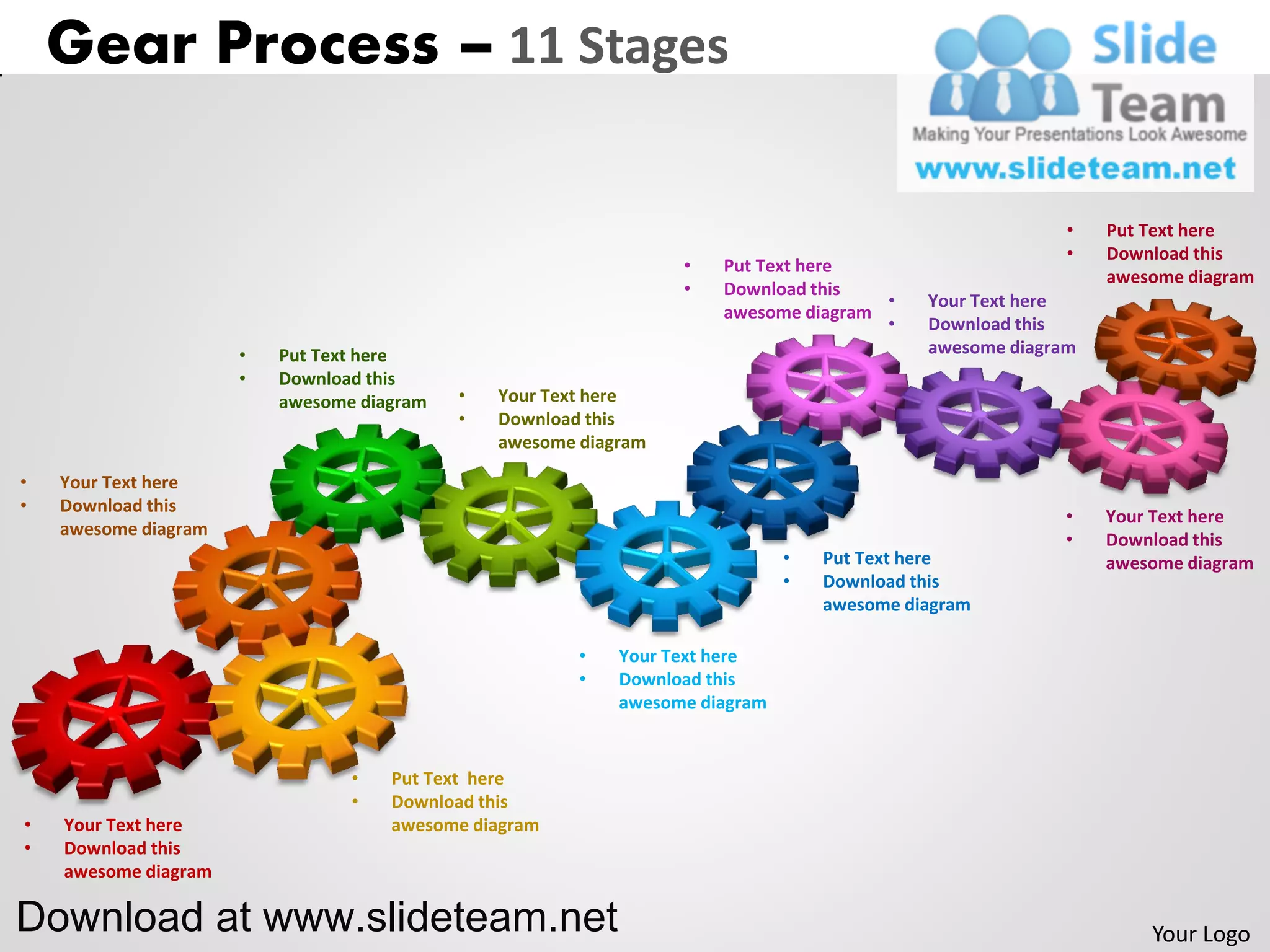 Gear Process – 11 Stages

                                                                                                          •   Put Text here
                                                                                                          •   Download this
                                                                  •   Put Text here
                                                                                                              awesome diagram
                                                                  •   Download this
                                                                                      •     Your Text here
                                                                      awesome diagram
                                                                                      •     Download this
                      •   Put Text here                                                     awesome diagram
                      •   Download this
                          awesome diagram   •   Your Text here
                                            •   Download this
                                                awesome diagram

•   Your Text here
•   Download this
                                                                                                         •    Your Text here
    awesome diagram
                                                                                                         •    Download this
                                                                              •   Put Text here               awesome diagram
                                                                              •   Download this
                                                                                  awesome diagram

                                                        •   Your Text here
                                                        •   Download this
                                                            awesome diagram


                                 •   Put Text here
                                 •   Download this
•   Your Text here                   awesome diagram
•   Download this
    awesome diagram

Download at www.slideteam.net                                                                                     Your Logo
 