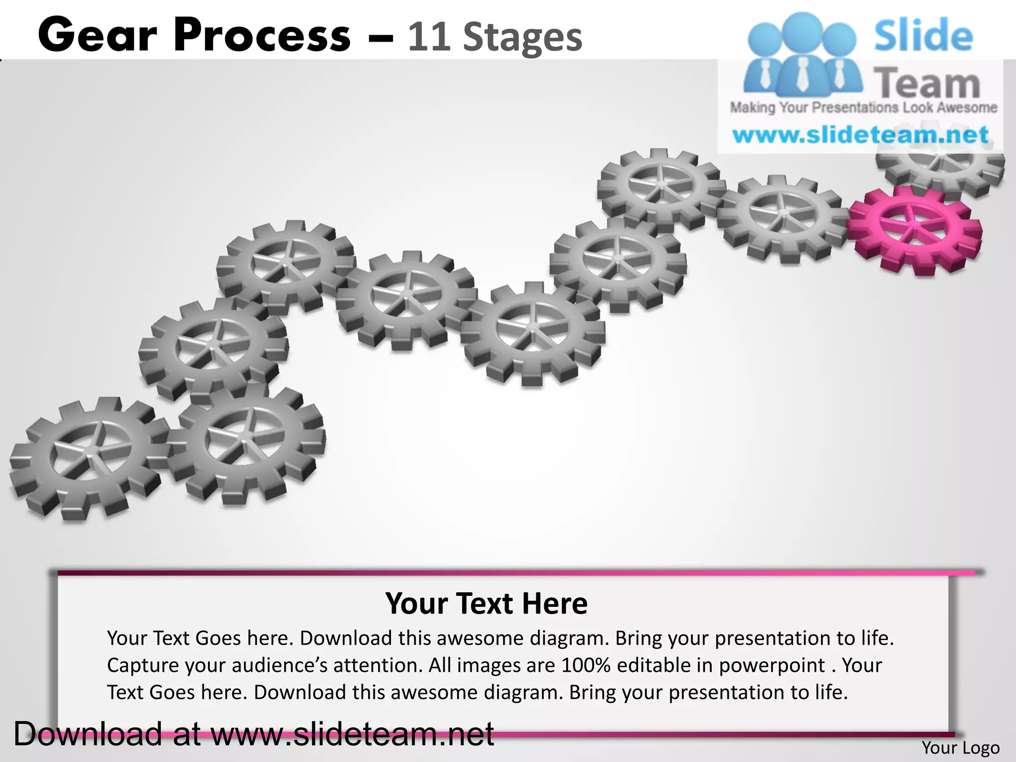 Gear Process – 11 Stages




                                  Your Text Here
     Your Text Goes here. Download this awesome diagram. Bring your presentation to life.
     Capture your audience’s attention. All images are 100% editable in powerpoint . Your
     Text Goes here. Download this awesome diagram. Bring your presentation to life.

Download at www.slideteam.net                                                               Your Logo
 