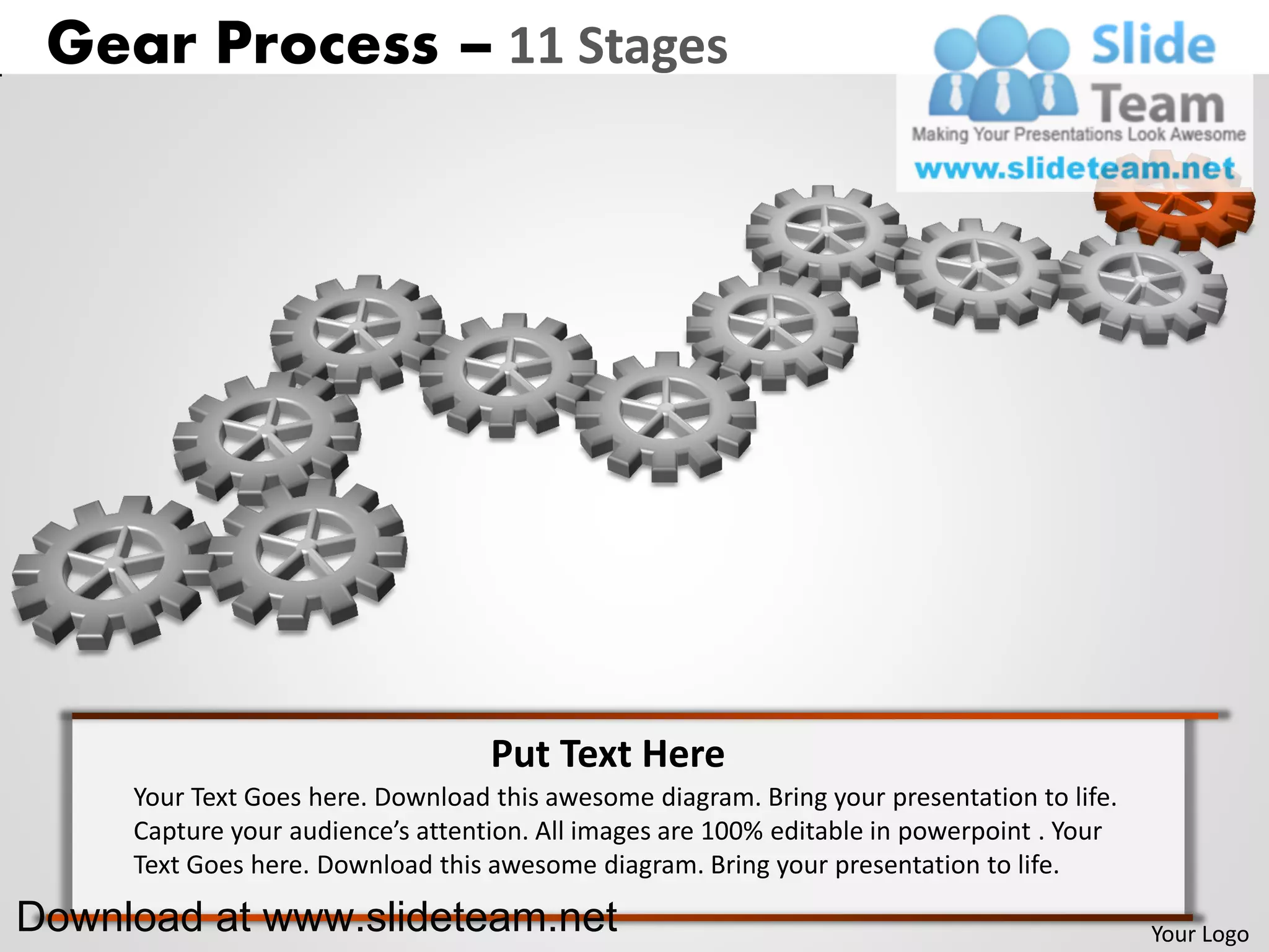 Gear Process – 11 Stages




                                   Put Text Here
     Your Text Goes here. Download this awesome diagram. Bring your presentation to life.
     Capture your audience’s attention. All images are 100% editable in powerpoint . Your
     Text Goes here. Download this awesome diagram. Bring your presentation to life.

Download at www.slideteam.net                                                               Your Logo
 