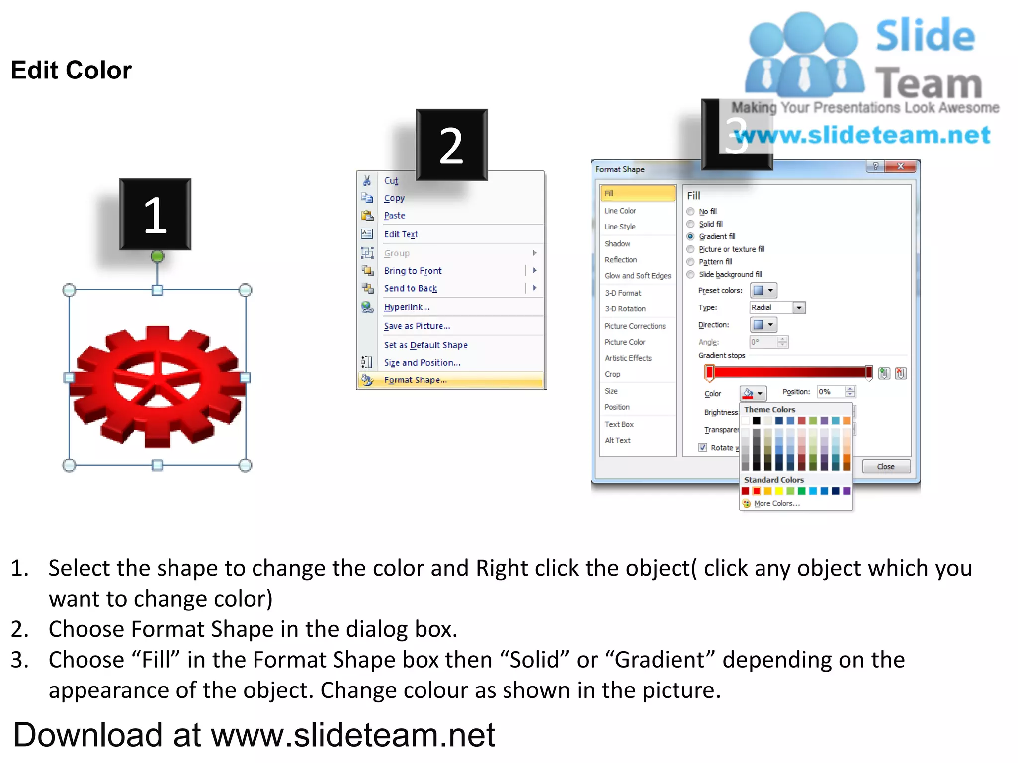 Edit Color


                                         2                           3
             1




1. Select the shape to change the color and Right click the object( click any object which you
   want to change color)
2. Choose Format Shape in the dialog box.
3. Choose “Fill” in the Format Shape box then “Solid” or “Gradient” depending on the
   appearance of the object. Change colour as shown in the picture.
Download at www.slideteam.net
 