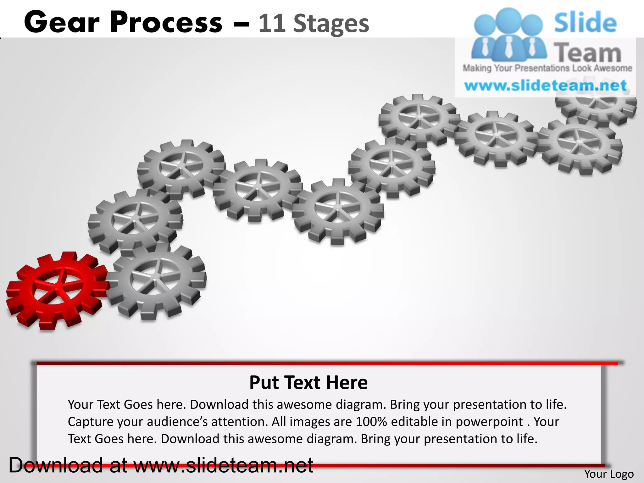 Gear Process – 11 Stages




                                   Put Text Here
     Your Text Goes here. Download this awesome diagram. Bring your presentation to life.
     Capture your audience’s attention. All images are 100% editable in powerpoint . Your
     Text Goes here. Download this awesome diagram. Bring your presentation to life.

Download at www.slideteam.net                                                               Your Logo
 