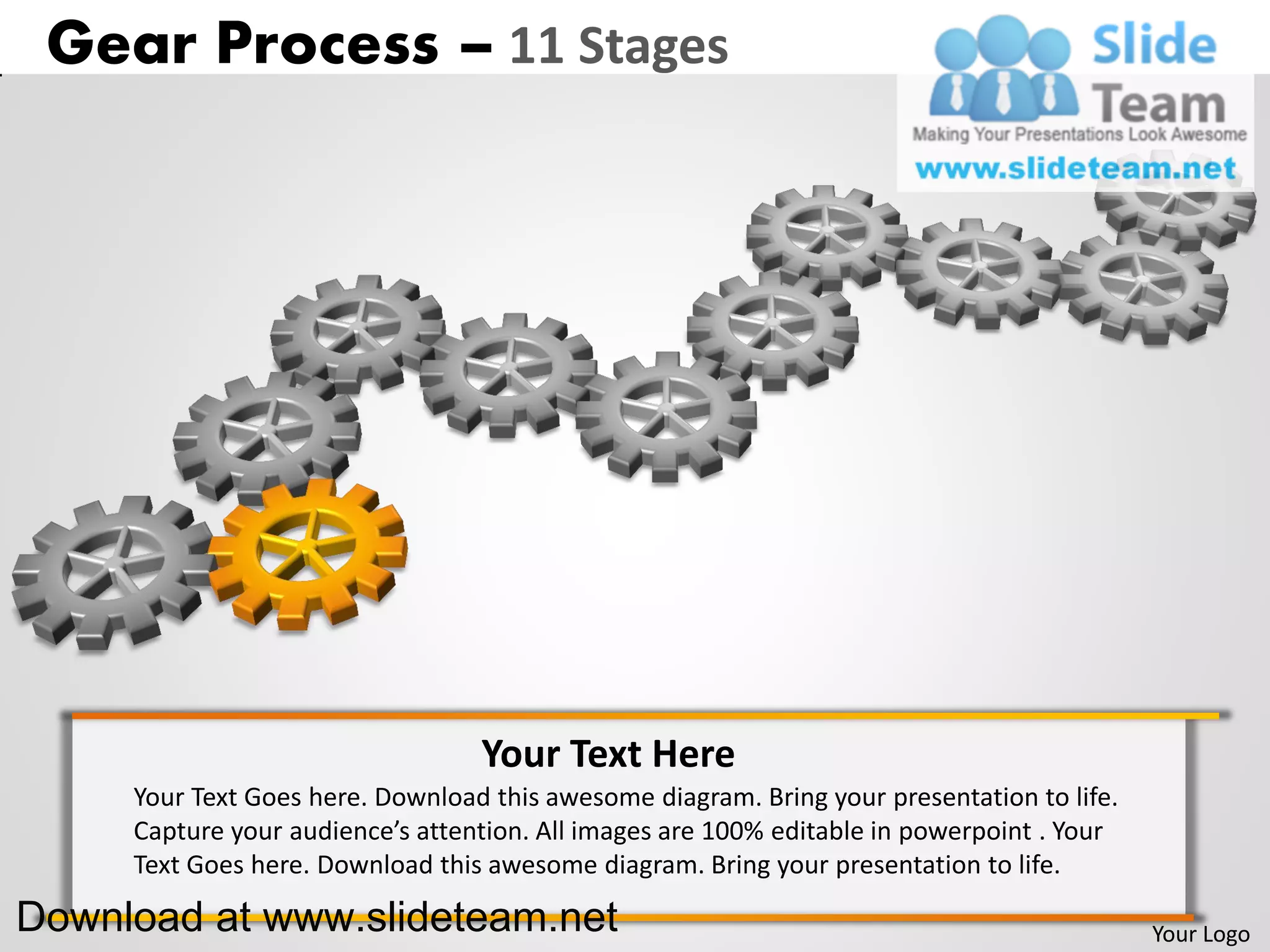 Gear Process – 11 Stages




                                  Your Text Here
     Your Text Goes here. Download this awesome diagram. Bring your presentation to life.
     Capture your audience’s attention. All images are 100% editable in powerpoint . Your
     Text Goes here. Download this awesome diagram. Bring your presentation to life.

Download at www.slideteam.net                                                               Your Logo
 