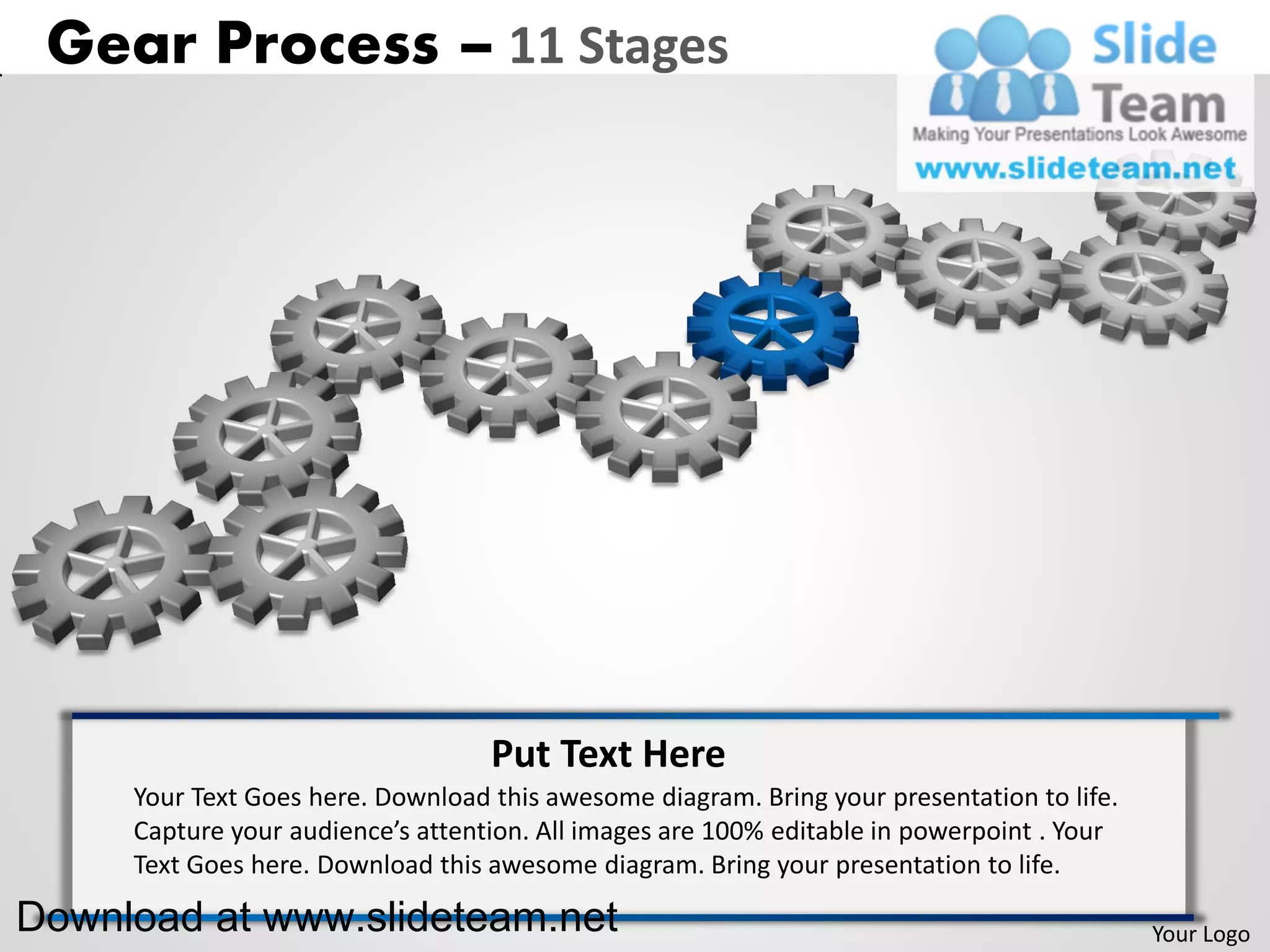 Gear Process – 11 Stages




                                   Put Text Here
     Your Text Goes here. Download this awesome diagram. Bring your presentation to life.
     Capture your audience’s attention. All images are 100% editable in powerpoint . Your
     Text Goes here. Download this awesome diagram. Bring your presentation to life.

Download at www.slideteam.net                                                               Your Logo
 