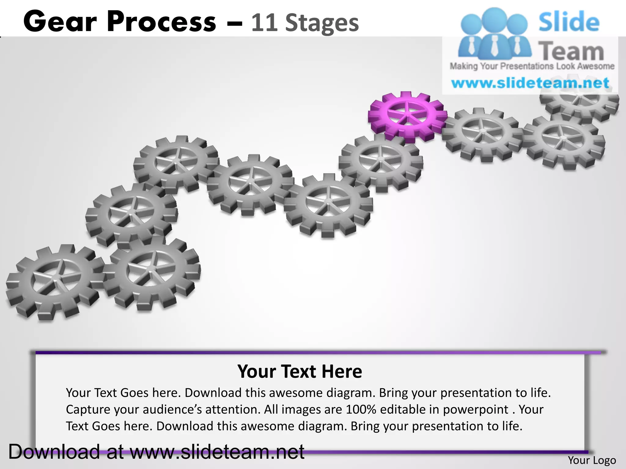 Gear Process – 11 Stages




                                  Your Text Here
     Your Text Goes here. Download this awesome diagram. Bring your presentation to life.
     Capture your audience’s attention. All images are 100% editable in powerpoint . Your
     Text Goes here. Download this awesome diagram. Bring your presentation to life.

Download at www.slideteam.net                                                               Your Logo
 