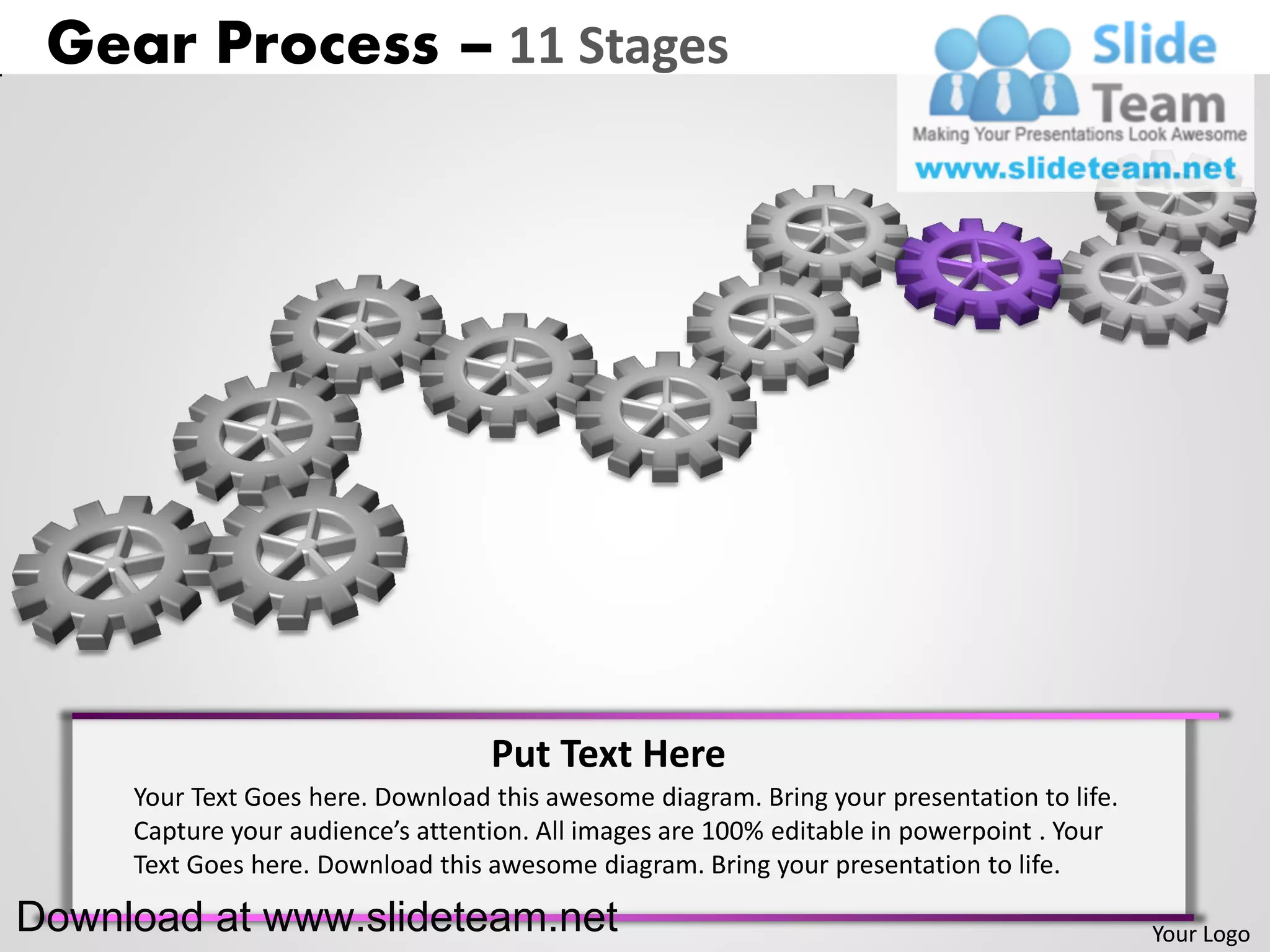 Gear Process – 11 Stages




                                   Put Text Here
     Your Text Goes here. Download this awesome diagram. Bring your presentation to life.
     Capture your audience’s attention. All images are 100% editable in powerpoint . Your
     Text Goes here. Download this awesome diagram. Bring your presentation to life.

Download at www.slideteam.net                                                               Your Logo
 