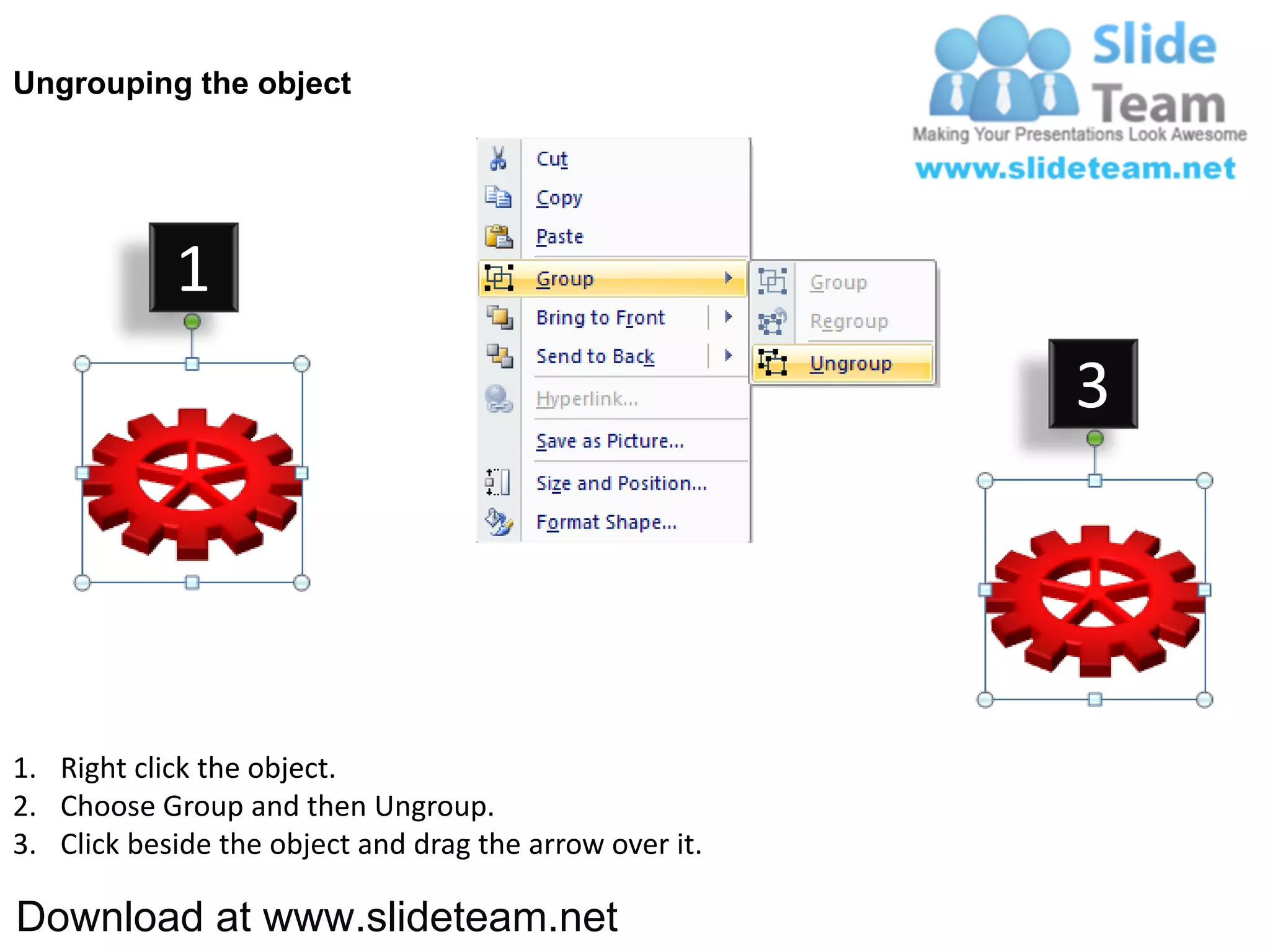 Ungrouping the object




            1
                                                         3




1. Right click the object.
2. Choose Group and then Ungroup.
3. Click beside the object and drag the arrow over it.

Download at www.slideteam.net
 