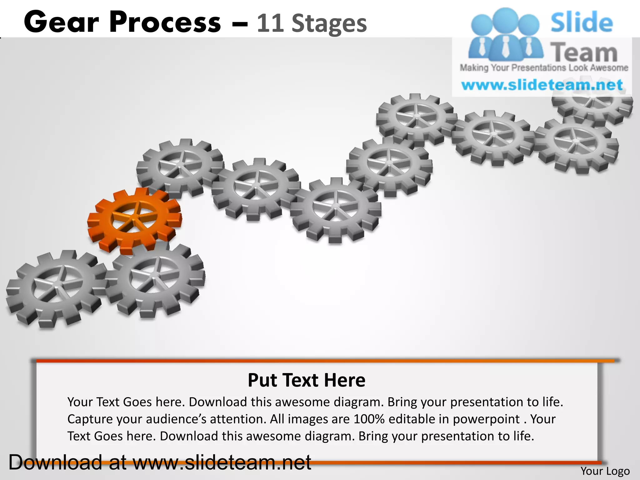 Gear Process – 11 Stages




                                   Put Text Here
     Your Text Goes here. Download this awesome diagram. Bring your presentation to life.
     Capture your audience’s attention. All images are 100% editable in powerpoint . Your
     Text Goes here. Download this awesome diagram. Bring your presentation to life.

Download at www.slideteam.net                                                               Your Logo
 