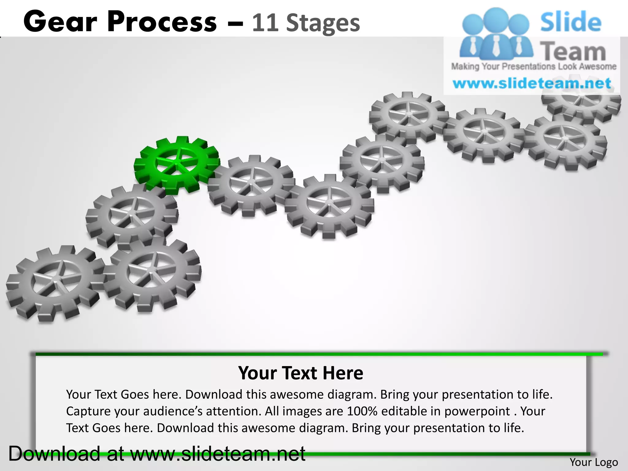 Gear Process – 11 Stages




                                  Your Text Here
     Your Text Goes here. Download this awesome diagram. Bring your presentation to life.
     Capture your audience’s attention. All images are 100% editable in powerpoint . Your
     Text Goes here. Download this awesome diagram. Bring your presentation to life.

Download at www.slideteam.net                                                               Your Logo
 