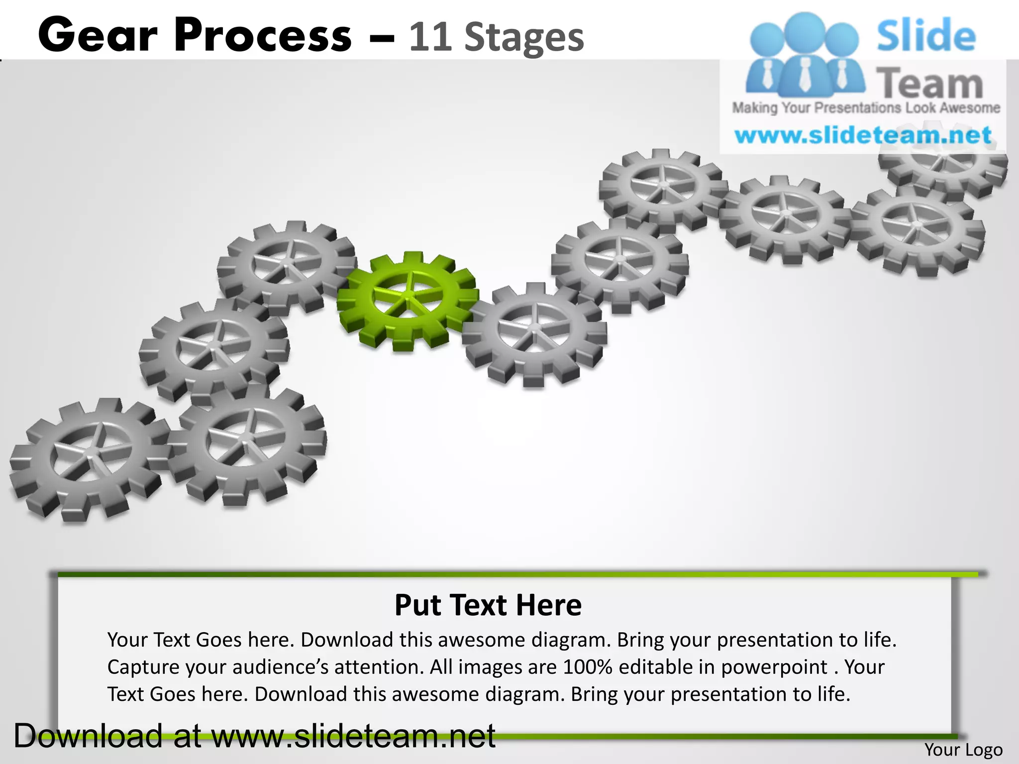 Gear Process – 11 Stages




                                   Put Text Here
     Your Text Goes here. Download this awesome diagram. Bring your presentation to life.
     Capture your audience’s attention. All images are 100% editable in powerpoint . Your
     Text Goes here. Download this awesome diagram. Bring your presentation to life.

Download at www.slideteam.net                                                               Your Logo
 