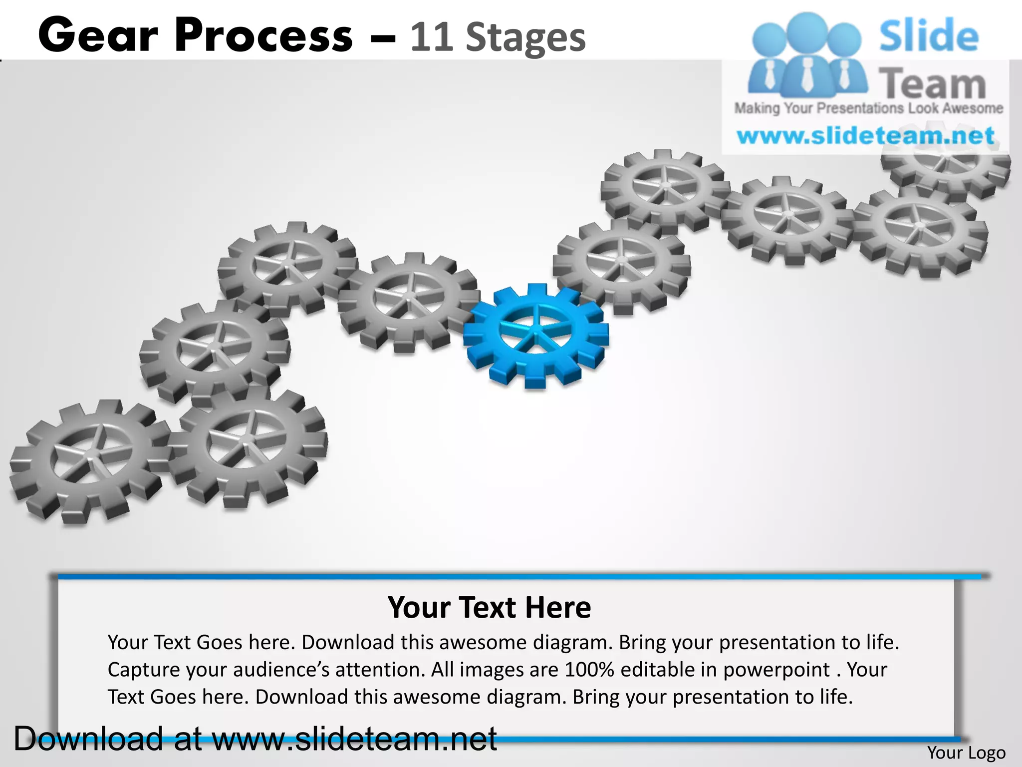Gear Process – 11 Stages




                                  Your Text Here
     Your Text Goes here. Download this awesome diagram. Bring your presentation to life.
     Capture your audience’s attention. All images are 100% editable in powerpoint . Your
     Text Goes here. Download this awesome diagram. Bring your presentation to life.

Download at www.slideteam.net                                                               Your Logo
 