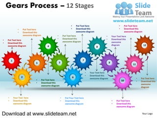 Gears Process – 12 Stages

                                                                      •       Put Text here                        •    Put Text here
               •       Put Text here                                  •       Download this                        •    Download this
               •       Download this                                          awesome diagram                           awesome diagram
                       awesome diagram                •        Put Text here                           •    Your Text here
                                                      •        Download this                           •    Download this
•   Put Text here
                                                               awesome diagram                              awesome
•   Download this
    awesome diagram                                                                                         diagram                       12




        1
                                                                                                                               11


                                                                                      •   Your Text here
                                                                                      •   Download this
                   2                                                      6               awesome diagram                           •   Put Text here
                                  •      Put Text here
                                                                                                                                    •   Download this
                                  •      Download this
                                                                                                                                        awesome
                                         awesome diagram
                                                                                                                                        diagram



    •       Your Text here                                 •     Put Your Text here
    •       Download this                                  •     Download this                              •   Put Text here
            awesome diagram                                      awesome diagram                            •   Download this
                                                                                                                awesome diagram


Download at www.slideteam.net                                                                                                            Your Logo
 