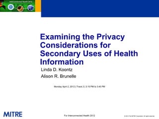 Examining the Privacy
Considerations for
Secondary Uses of Health
Information
Linda D. Koontz
Alison R. Brunelle

      Monday April 2, 2012 | Track 2 | 3:15 PM to 3:45 PM




                For Interconnected Health 2012              © 2012 The MITRE Corporation. All rights reserved.
 