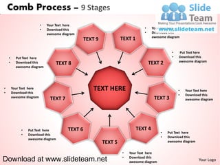 Comb Process – 9 Stages
                          •   Your Text here
                          •   Download this                                     •     Your Text here
                              awesome diagram                                   •     Download this
                                                                                      awesome diagram
                                                  TEXT 9            TEXT 1

                                                                                                •   Put Text here
    •     Put Text here                                                                         •   Download this
    •                                                                                               awesome diagram
          Download this           TEXT 8                                            TEXT 2
          awesome diagram




•
•
        Your Text here
        Download this
                                                      TEXT HERE                                     •   Your Text here
                                                                                                    •   Download this
        awesome diagram
                               TEXT 7                                                  TEXT 3           awesome diagram




             •   Put Text here           TEXT 6                              TEXT 4
                                                                                          •   Put Text here
             •   Download this
                                                                                          •   Download this
                 awesome diagram
                                                           TEXT 5                             awesome diagram


                                                                    •   Your Text here
Download at www.slideteam.net                                       •   Download this
                                                                        awesome diagram
                                                                                                                Your Logo
 