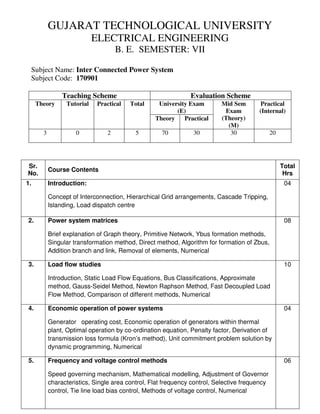 GUJARAT TECHNOLOGICAL UNIVERSITY
ELECTRICAL ENGINEERING
B. E. SEMESTER: VII
Subject Name: Inter Connected Power System
Subject Code: 170901
Teaching Scheme Evaluation Scheme
Theory Tutorial Practical Total University Exam
(E)
Mid Sem
Exam
(Theory)
(M)
Practical
(Internal)
Theory Practical
3 0 2 5 70 30 30 20
Sr.
No.
Course Contents
Total
Hrs
1. Introduction:
Concept of Interconnection, Hierarchical Grid arrangements, Cascade Tripping,
Islanding, Load dispatch centre
04
2. Power system matrices
Brief explanation of Graph theory, Primitive Network, Ybus formation methods,
Singular transformation method, Direct method, Algorithm for formation of Zbus,
Addition branch and link, Removal of elements, Numerical
08
3. Load flow studies
Introduction, Static Load Flow Equations, Bus Classifications, Approximate
method, Gauss-Seidel Method, Newton Raphson Method, Fast Decoupled Load
Flow Method, Comparison of different methods, Numerical
10
4. Economic operation of power systems
Generator operating cost, Economic operation of generators within thermal
plant, Optimal operation by co-ordination equation, Penalty factor, Derivation of
transmission loss formula (Kron’s method), Unit commitment problem solution by
dynamic programming, Numerical
04
5. Frequency and voltage control methods
Speed governing mechanism, Mathematical modelling, Adjustment of Governor
characteristics, Single area control, Flat frequency control, Selective frequency
control, Tie line load bias control, Methods of voltage control, Numerical
06
 