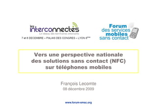 Vers une perspective nationale
des solutions sans contact (NFC)
     sur téléphones mobiles


         François Lecomte
          08 décembre 2009


           www.forum-smsc.org
 