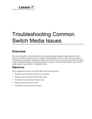 Lesson 7
Troubleshooting Common
Switch Media Issues
Overview
Most issues that affect a switched network are encountered during the original implementation. After a
network is installed, it should continue to operate without problems. However, that is only true in theory.
Cabling becomes damaged, configurations change, and new devices are connected to the switch that require
switch configuration changes. Ongoing maintenance is necessary. This lesson describes the most common
media and port issues and how to troubleshoot them.
Objectives
Upon completing this lesson, you will be able to meet these objectives:
Describe common tools for connectivity verification
Identify common switched network media issues
Troubleshoot switched network media issues
Identify common access port issues
Troubleshoot common access port issues
 
