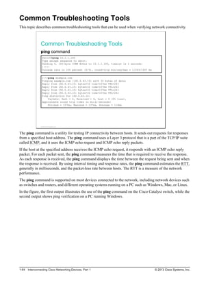 Common Troubleshooting Tools
This topic describes common troubleshooting tools that can be used when verifying network connectivity.
Common Troubleshooting Tools
ping command
Switch#ping 10.1.1.100
Type escape sequence to abort.
Sending 5, 100-byte ICMP Echos to 10.1.1.100, timeout is 2 seconds:
!!!!!
Success rate is 100 percent (5/5), round-trip min/avg/max = 1/203/1007 ms
C:>ping example.com
Pinging example.com [192.0.43.10] with 32 bytes of data:
Reply from 192.0.43.10: bytes=32 time=107ms TTL=243
Reply from 192.0.43.10: bytes=32 time=107ms TTL=243
Reply from 192.0.43.10: bytes=32 time=137ms TTL=243
Reply from 192.0.43.10: bytes=32 time=107ms TTL=243
Ping statistics for 192.0.43.10:
Packets: Sent = 4, Received = 4, Lost = 0 (0% loss),
Approximate round trip times in milli-seconds:
Minimum = 107ms, Maximum = 137ms, Average = 114ms
© 2013 Cisco Systems, Inc.
The ping command is a utility for testing IP connectivity between hosts. It sends out requests for responses
from a specified host address. The ping command uses a Layer 3 protocol that is a part of the TCP/IP suite
called ICMP, and it uses the ICMP echo request and ICMP echo reply packets.
If the host at the specified address receives the ICMP echo request, it responds with an ICMP echo reply
packet. For each packet sent, the ping command measures the time that is required to receive the response.
As each response is received, the ping command displays the time between the request being sent and when
the response is received. By using interval timing and response rates, the ping command estimates the RTT,
generally in milliseconds, and the packet-loss rate between hosts. The RTT is a measure of the network
performance.
The ping command is supported on most devices connected to the network, including network devices such
as switches and routers, and different operating systems running on a PC such as Windows, Mac, or Linux.
In the figure, the first output illustrates the use of the ping command on the Cisco Catalyst switch, while the
second output shows ping verification on a PC running Windows.
1-84 Interconnecting Cisco Networking Devices, Part 1 © 2013 Cisco Systems, Inc.
 